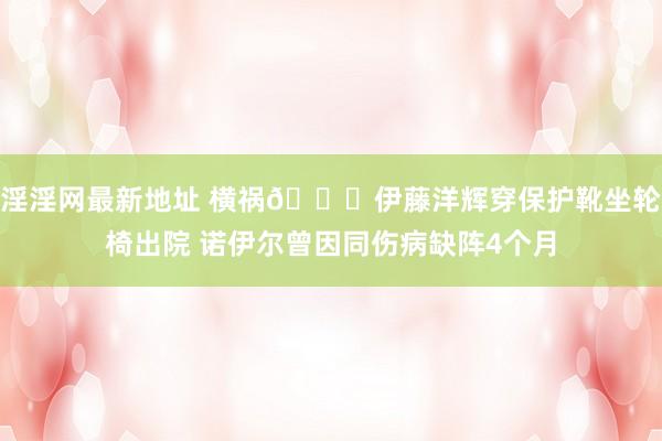 淫淫网最新地址 横祸?伊藤洋辉穿保护靴坐轮椅出院 诺伊尔曾因同伤病缺阵4个月