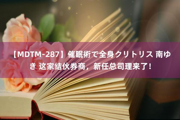 【MDTM-287】催眠術で全身クリトリス 南ゆき 这家结伙券商，新任总司理来了！