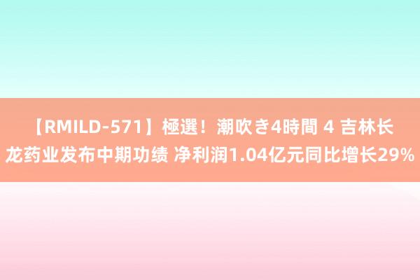 【RMILD-571】極選！潮吹き4時間 4 吉林长龙药业发布中期功绩 净利润1.04亿元同比增长29%