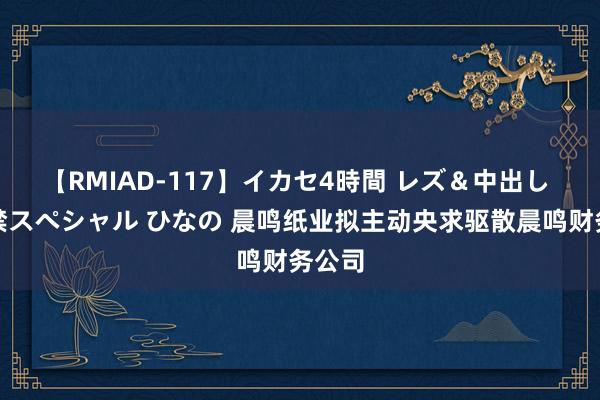 【RMIAD-117】イカセ4時間 レズ＆中出し 初解禁スペシャル ひなの 晨鸣纸业拟主动央求驱散晨鸣财务公司