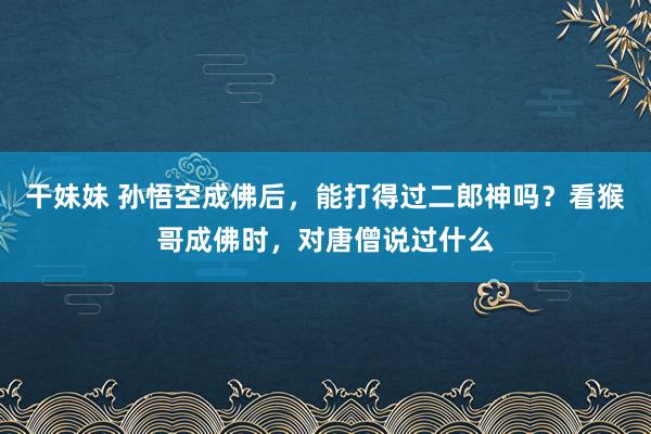 干妹妹 孙悟空成佛后，能打得过二郎神吗？看猴哥成佛时，对唐僧说过什么