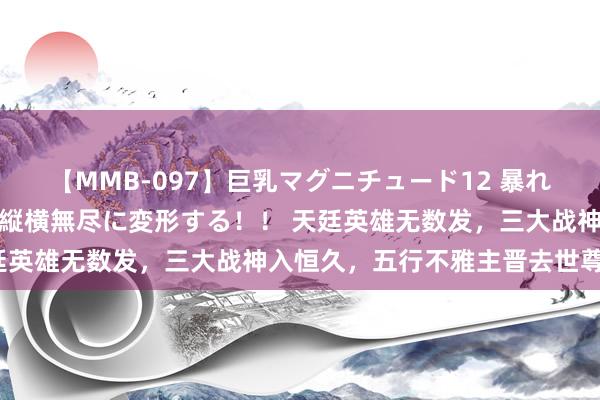 【MMB-097】巨乳マグニチュード12 暴れる！弾む！揺れまくる！縦横無尽に変形する！！ 天廷英雄无数发，三大战神入恒久，五行不雅主晋去世尊级？