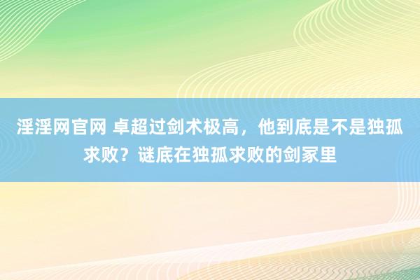 淫淫网官网 卓超过剑术极高，他到底是不是独孤求败？谜底在独孤求败的剑冢里