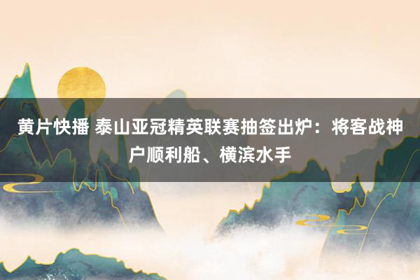 黄片快播 泰山亚冠精英联赛抽签出炉：将客战神户顺利船、横滨水手