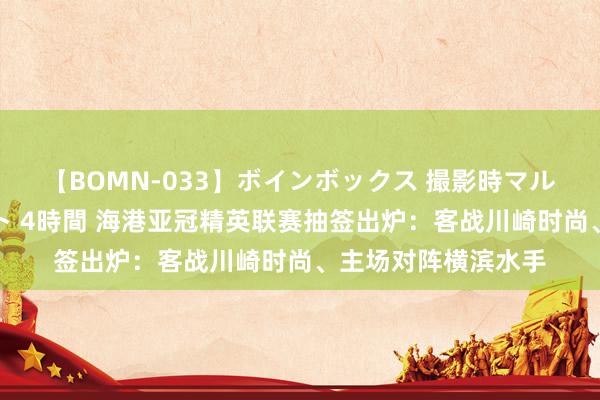 【BOMN-033】ボインボックス 撮影時マル秘面接ドキュメント 4時間 海港亚冠精英联赛抽签出炉：客战川崎时尚、主场对阵横滨水手