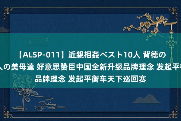【ALSP-011】近親相姦ベスト10人 背徳の愛に溺れた10人の美母達 好意思赞臣中国全新升级品牌理念 发起平衡车天下巡回赛