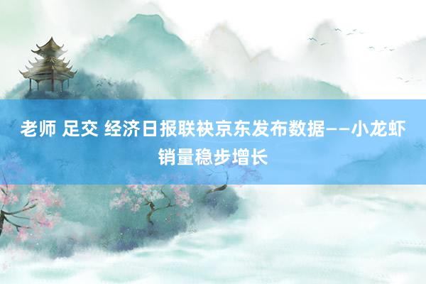 老师 足交 经济日报联袂京东发布数据——小龙虾销量稳步增长