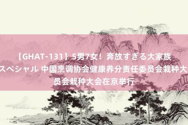 【GHAT-131】5男7女！奔放すぎる大家族 春の2時間スペシャル 中国烹调协会健康养分责任委员会栽种大会在京举行