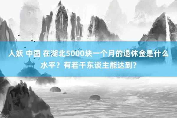 人妖 中国 在湖北5000块一个月的退休金是什么水平？有若干东谈主能达到？