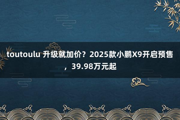 toutoulu 升级就加价？2025款小鹏X9开启预售，39.98万元起