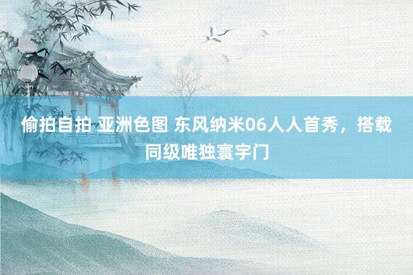 偷拍自拍 亚洲色图 东风纳米06人人首秀，搭载同级唯独寰宇门