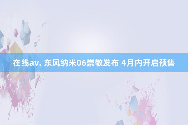 在线av. 东风纳米06崇敬发布 4月内开启预售