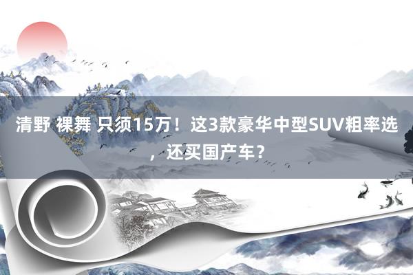清野 裸舞 只须15万！这3款豪华中型SUV粗率选，还买国产车？