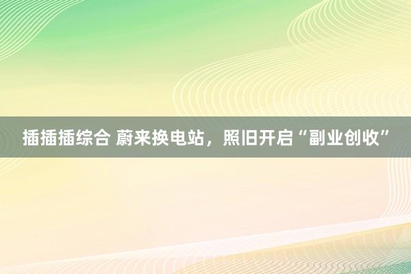 插插插综合 蔚来换电站，照旧开启“副业创收”
