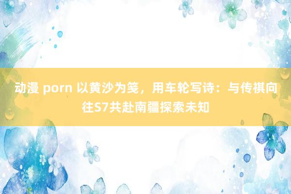 动漫 porn 以黄沙为笺，用车轮写诗：与传祺向往S7共赴南疆探索未知