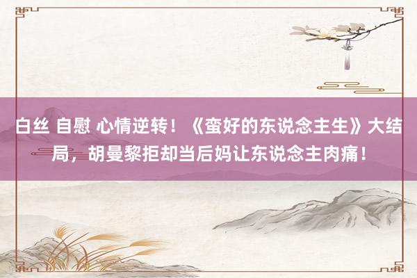 白丝 自慰 心情逆转！《蛮好的东说念主生》大结局，胡曼黎拒却当后妈让东说念主肉痛！