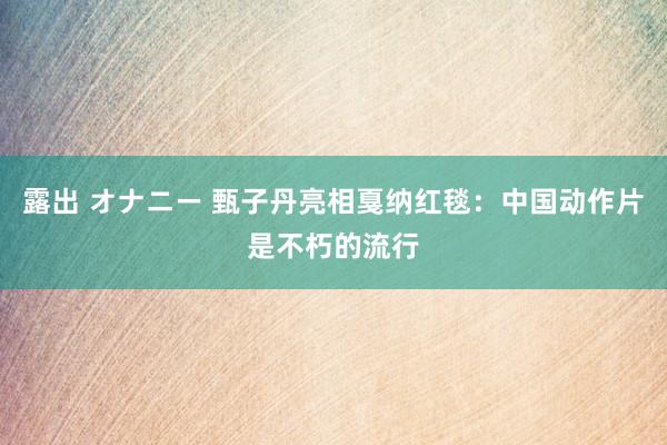 露出 オナニー 甄子丹亮相戛纳红毯：中国动作片是不朽的流行