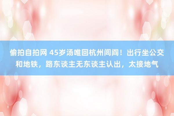 偷拍自拍网 45岁汤唯回杭州闾阎！出行坐公交和地铁，路东谈主无东谈主认出，太接地气