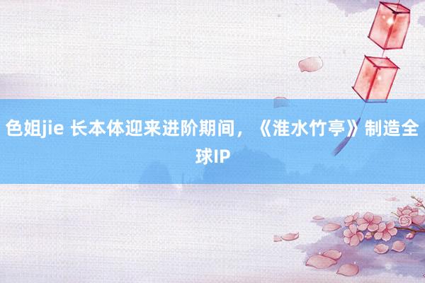 色姐jie 长本体迎来进阶期间，《淮水竹亭》制造全球IP