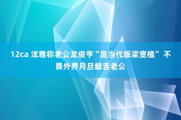 12ca 泫雅称老公龙俊亨“是当代版梁宽植” 不畏外界月旦齰舌老公