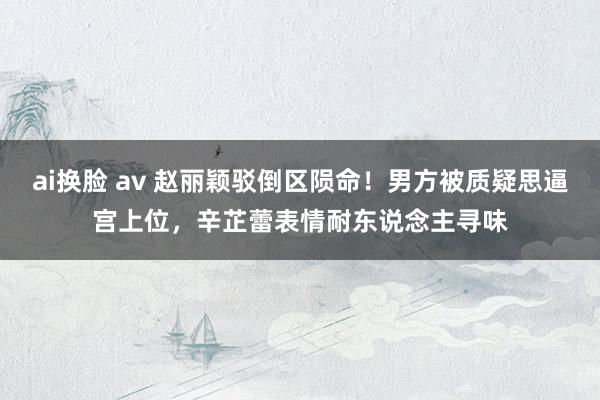 ai换脸 av 赵丽颖驳倒区陨命！男方被质疑思逼宫上位，辛芷蕾表情耐东说念主寻味