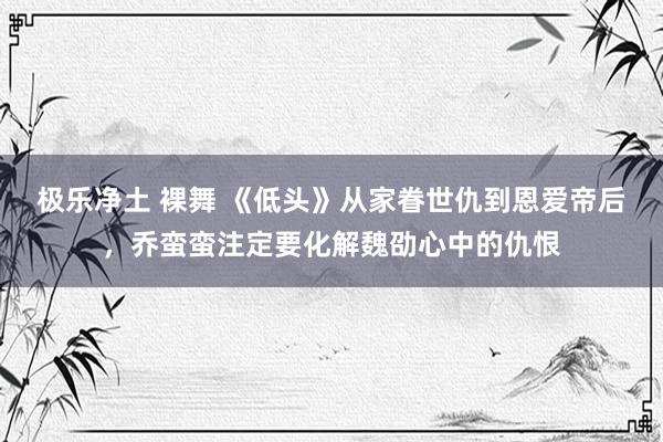 极乐净土 裸舞 《低头》从家眷世仇到恩爱帝后，乔蛮蛮注定要化解魏劭心中的仇恨