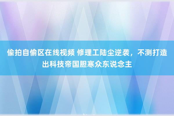 偸拍自偷区在线视频 修理工陆尘逆袭，不测打造出科技帝国胆寒众东说念主