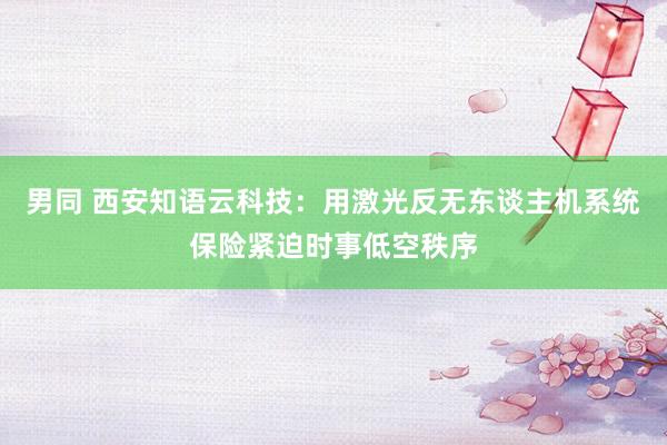 男同 西安知语云科技：用激光反无东谈主机系统保险紧迫时事低空秩序