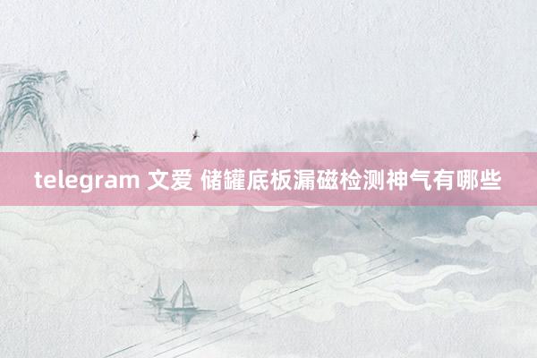 telegram 文爱 储罐底板漏磁检测神气有哪些