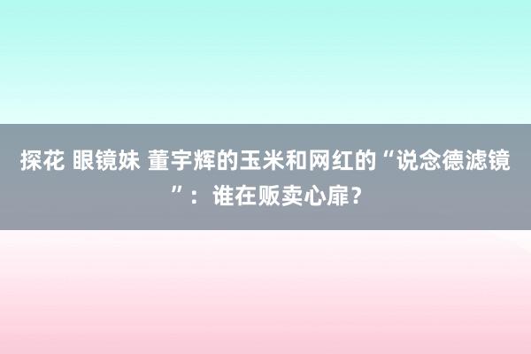 探花 眼镜妹 董宇辉的玉米和网红的“说念德滤镜”：谁在贩卖心扉？