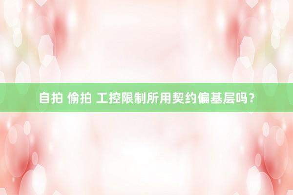 自拍 偷拍 工控限制所用契约偏基层吗？