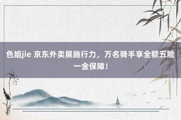 色姐jie 京东外卖展施行力，万名骑手享全额五险一金保障！