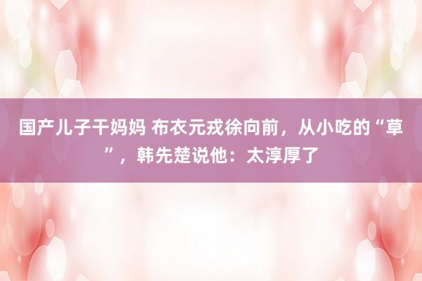 国产儿子干妈妈 布衣元戎徐向前，从小吃的“草”，韩先楚说他：太淳厚了