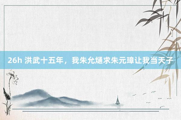 26h 洪武十五年，我朱允熥求朱元璋让我当天子