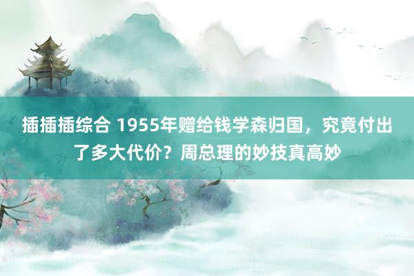 插插插综合 1955年赠给钱学森归国，究竟付出了多大代价？周总理的妙技真高妙