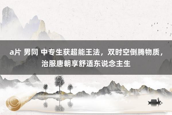 a片 男同 中专生获超能王法，双时空倒腾物质，治服唐朝享舒适东说念主生
