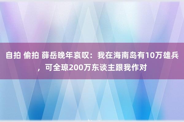 自拍 偷拍 薛岳晚年哀叹：我在海南岛有10万雄兵，可全琼200万东谈主跟我作对