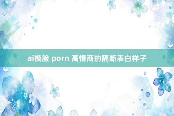 ai换脸 porn 高情商的隔断表白样子
