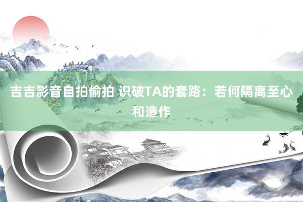 吉吉影音自拍偷拍 识破TA的套路：若何隔离至心和造作