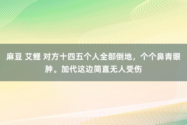 麻豆 艾鲤 对方十四五个人全部倒地，个个鼻青眼肿。加代这边简直无人受伤