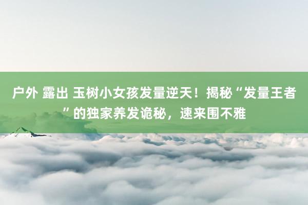 户外 露出 玉树小女孩发量逆天！揭秘“发量王者”的独家养发诡秘，速来围不雅
