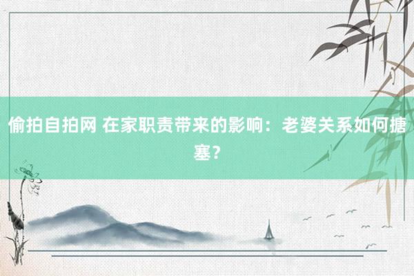 偷拍自拍网 在家职责带来的影响：老婆关系如何搪塞？