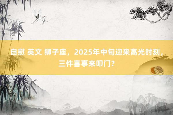 自慰 英文 狮子座，2025年中旬迎来高光时刻，三件喜事来叩门？