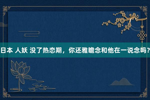 日本 人妖 没了热恋期，你还雅瞻念和他在一说念吗？