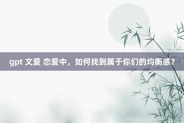 gpt 文爱 恋爱中，如何找到属于你们的均衡感？