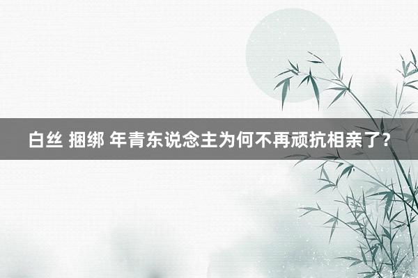 白丝 捆绑 年青东说念主为何不再顽抗相亲了？