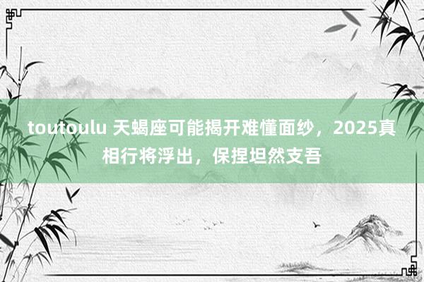 toutoulu 天蝎座可能揭开难懂面纱，2025真相行将浮出，保捏坦然支吾
