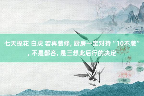 七天探花 白虎 若再装修， 厨房一定对持“10不装”， 不是鄙吝， 是三想此后行的决定