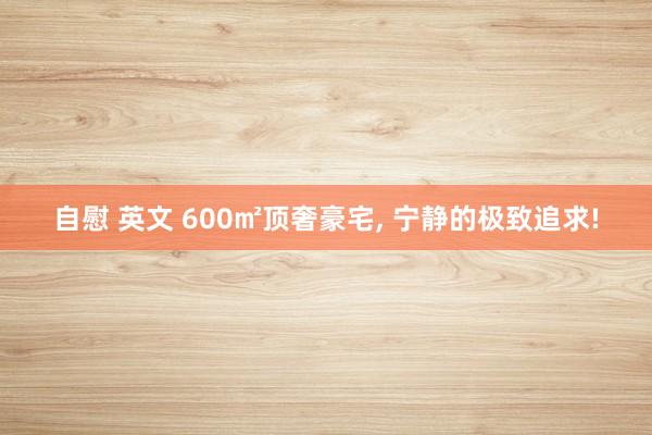 自慰 英文 600㎡顶奢豪宅， 宁静的极致追求!