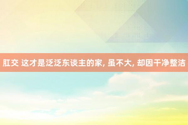 肛交 这才是泛泛东谈主的家， 虽不大， 却因干净整洁